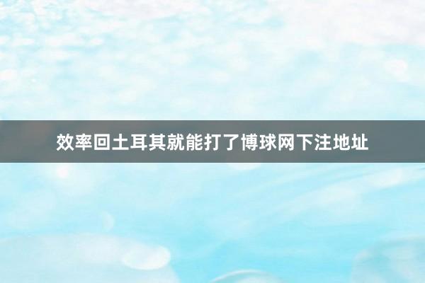 效率回土耳其就能打了博球网下注地址
