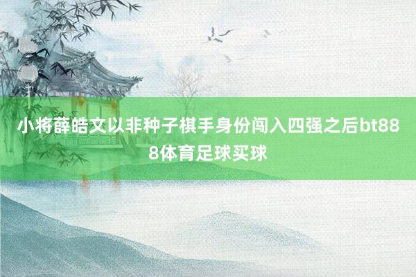 小将薛皓文以非种子棋手身份闯入四强之后bt888体育足球买球