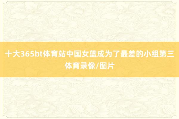 十大365bt体育站中国女篮成为了最差的小组第三体育录像/图片