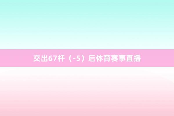 交出67杆（-5）后体育赛事直播
