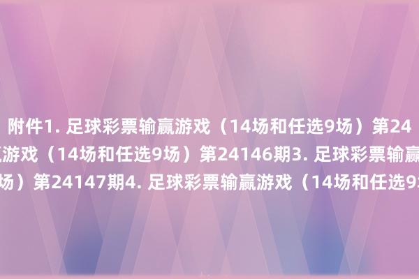 附件　　1. 足球彩票输赢游戏（14场和任选9场）第24145期　　2. 足球彩票输赢游戏（14场和任选9场）第24146期　　3. 足球彩票输赢游戏（14场和任选9场）第24147期　　4. 足球彩票输赢游戏（14场和任选9场）第24148期　　5. 足球彩票输赢游戏（14场和任选9场）第24149期　　6. 足球彩票输赢游戏（14场和任选9场）第24150期　　7. 足球彩票6场半全场输赢游戏