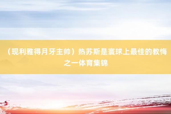 （现利雅得月牙主帅）热苏斯是寰球上最佳的教悔之一体育集锦