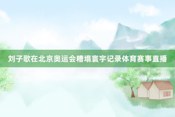 刘子歌在北京奥运会糟塌寰宇记录体育赛事直播
