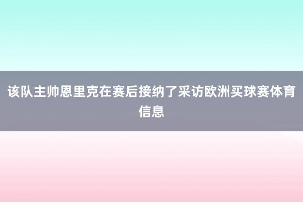 该队主帅恩里克在赛后接纳了采访欧洲买球赛体育信息