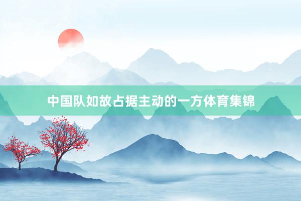 中国队如故占据主动的一方体育集锦