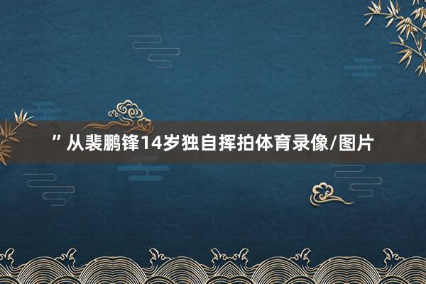 ”　　从裴鹏锋14岁独自挥拍体育录像/图片
