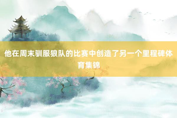 他在周末驯服狼队的比赛中创造了另一个里程碑体育集锦