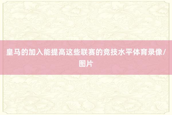 皇马的加入能提高这些联赛的竞技水平体育录像/图片