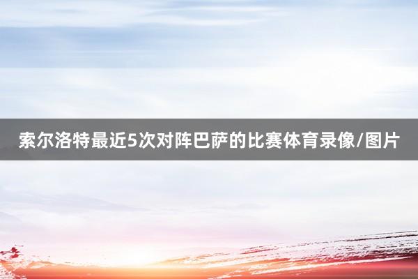 索尔洛特最近5次对阵巴萨的比赛体育录像/图片