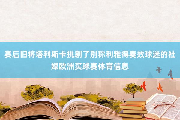 赛后旧将塔利斯卡挑剔了别称利雅得奏效球迷的社媒欧洲买球赛体育信息
