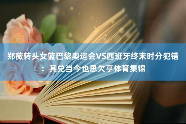 郑薇转头女篮巴黎奥运会VS西班牙终末时分犯错：其兑当今也思欠亨体育集锦