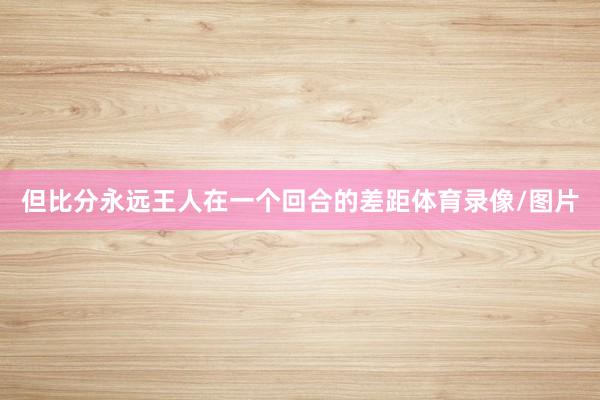 但比分永远王人在一个回合的差距体育录像/图片