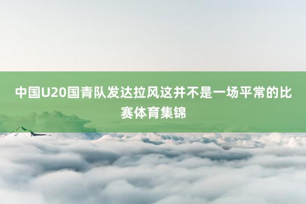 中国U20国青队发达拉风这并不是一场平常的比赛体育集锦