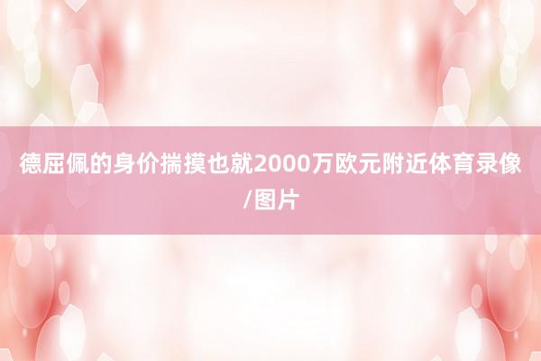 德屈佩的身价揣摸也就2000万欧元附近体育录像/图片