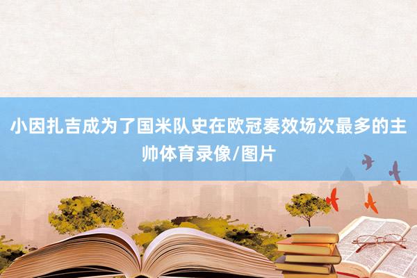 小因扎吉成为了国米队史在欧冠奏效场次最多的主帅体育录像/图片