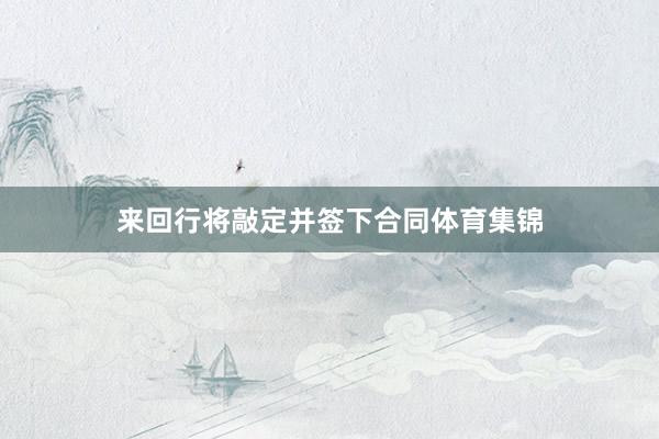 来回行将敲定并签下合同体育集锦