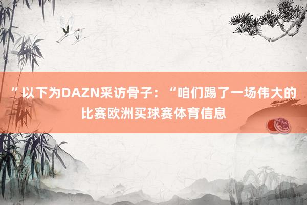 ”以下为DAZN采访骨子：“咱们踢了一场伟大的比赛欧洲买球赛体育信息