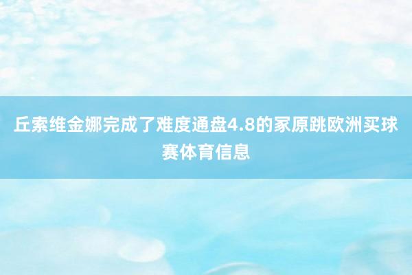 丘索维金娜完成了难度通盘4.8的冢原跳欧洲买球赛体育信息